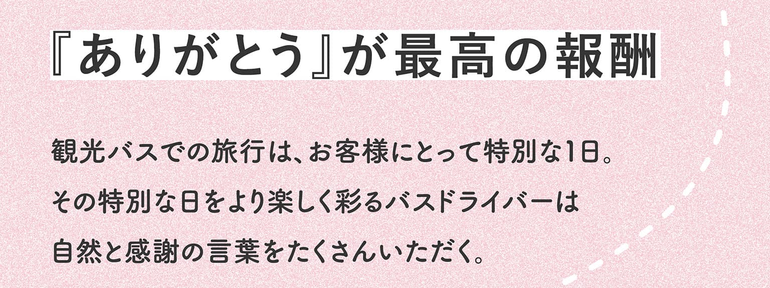 『ありがとう』が最高の報酬　観光バスでの旅行は、お客様にとって特別な１日。その特別な日をより楽しく彩るバスドライバーは自然と感謝の言葉をたくさんいただく。