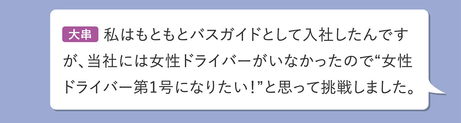 大串 私はもともとバスガイドとして入社したんですが、当社には女性ドライバーがいなかったので“女性ドライバー第1号になりたい！”と思って挑戦しました。
