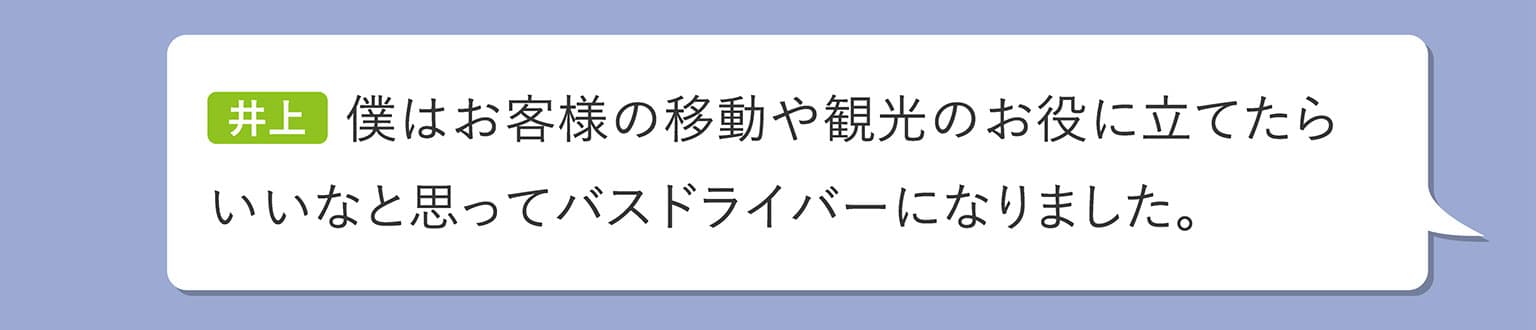 井上 僕はお客様の移動や観光のお役に立てたらいいなと思ってバスドライバーになりました。