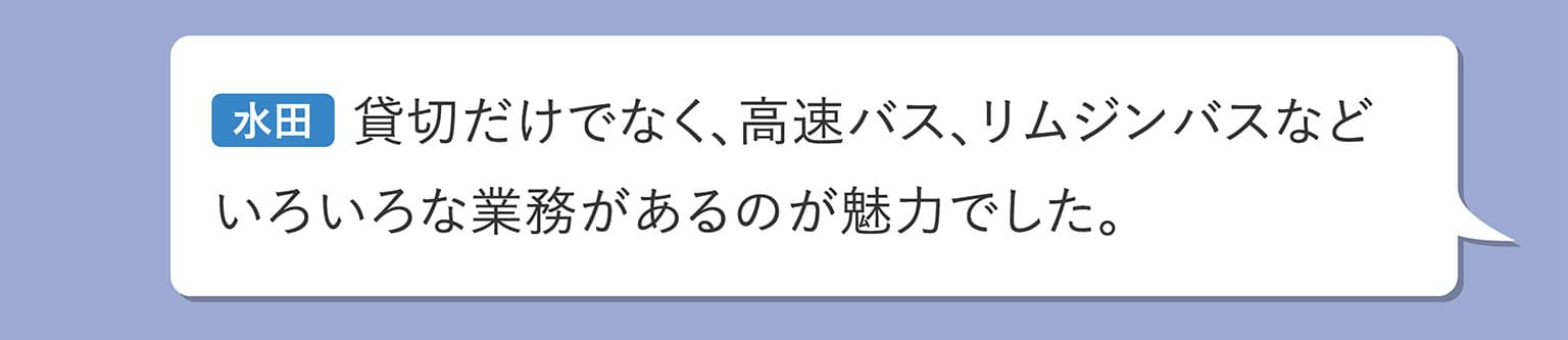 水田 貸切だけでなく、高速バス、リムジンバスなどいろいろな業務があるのが魅力でした。