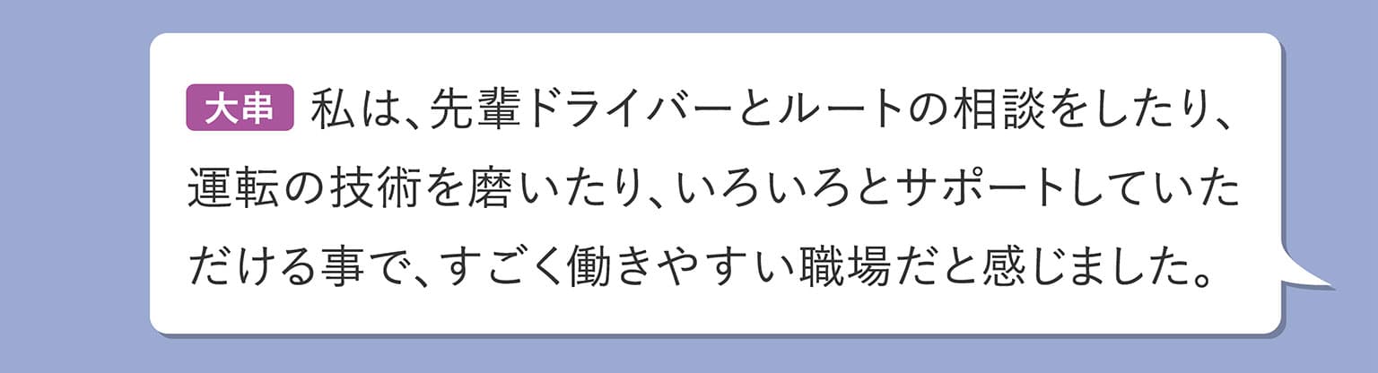 大串 私は、先輩ドライバーとルートの相談をしたり、運転の技術を磨いたり、いろいろとサポートしていただける事で、すごく働きやすい職場だと感じました。