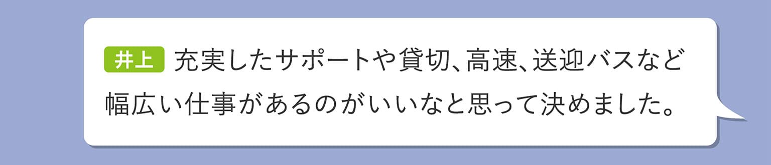 井上 充実したサポートや貸切、高速、送迎バスなど幅広い仕事があるのがいいなと思って決めました。