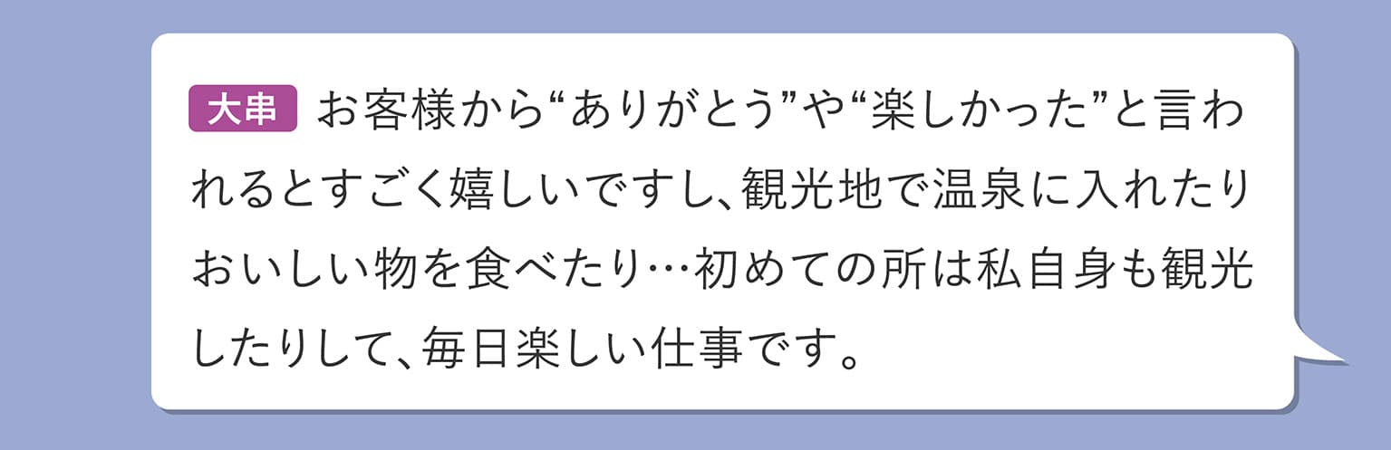 大串 お客様から“ありがとう”や“楽しかった”と言われるとすごく嬉しいですし、観光地で温泉に入れたりおいしい物を食べたり…初めての所は私自身も観光したりして、毎日楽しい仕事です。