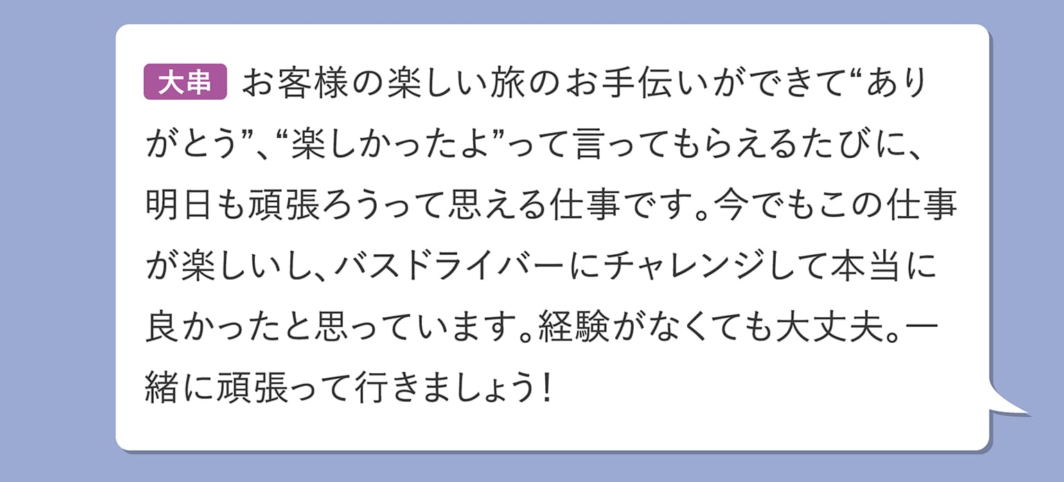 大串 お客様の楽しい旅のお手伝いができて“ありがとう”、“楽しかったよ”って言ってもらえるたびに、明日も頑張ろうって思える仕事です。今でもこの仕事が楽しいし、バスドライバーにチャレンジして本当に良かったと思っています。経験がなくても大丈夫。一緒に頑張って行きましょう！